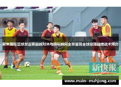 聚焦国际足球友谊赛巅峰对决与精彩瞬间全景呈现全球豪强碰撞战术博弈