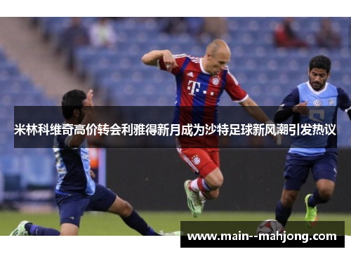 米林科维奇高价转会利雅得新月成为沙特足球新风潮引发热议