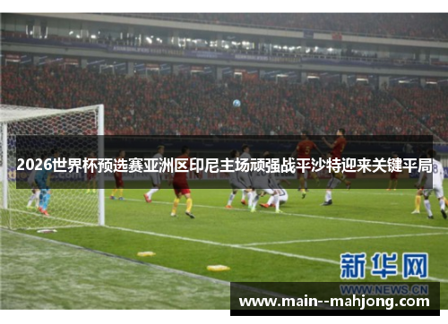 2026世界杯预选赛亚洲区印尼主场顽强战平沙特迎来关键平局 2026世界杯预选赛亚洲区印尼主场顽强战平沙特迎来关键平局